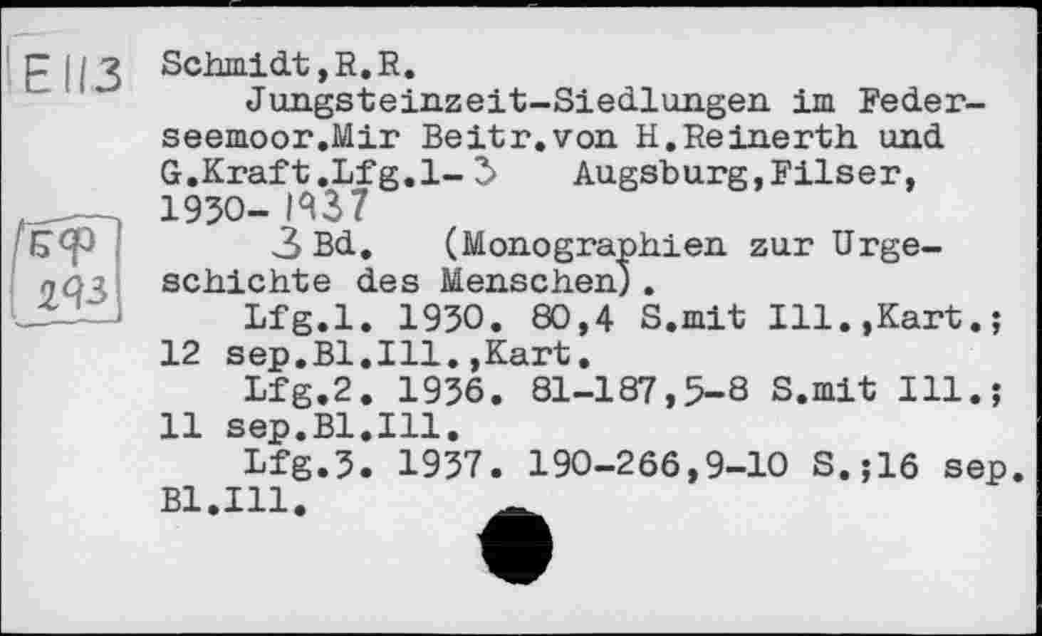 ﻿EII.3
■ ЯЗ
Schmidt, R. R.
Jungsteinzeit-Siedlungen im Feder-seemoor.Mir Beitr.von H.Reinerth und G.Kraft .Lfg.l- 3>	Augsburg,Filser,
1930- И37
3 Bd, (Monographien zur Urgeschichte des Menschen).
Lfg.l. 1930. 80,4 S.mit Ill.,Kart.; 12 sep.Bl.Ill.,Kart.
Lfg.2. 1936. 81-187,5-8 S.mit Ill.; 11 sep.Bl.Ill.
Lfg.3. 1937. 190-266,9-10 S.;16 sep. B1.I11.